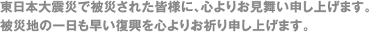 東日本大震災で被災された皆様に、心よりお見舞い申し上げます。被災地の一日も早い復興を心よりお祈り申し上げます。